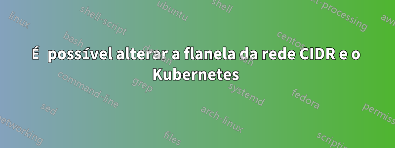 É possível alterar a flanela da rede CIDR e o Kubernetes