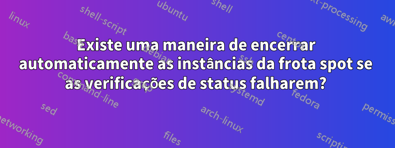 Existe uma maneira de encerrar automaticamente as instâncias da frota spot se as verificações de status falharem?