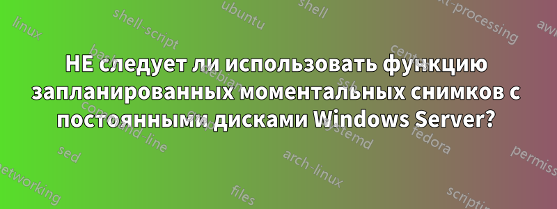 НЕ следует ли использовать функцию запланированных моментальных снимков с постоянными дисками Windows Server?