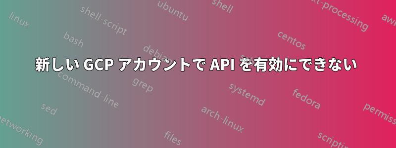 新しい GCP アカウントで API を有効にできない