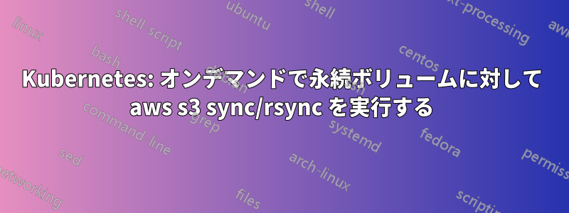 Kubernetes: オンデマンドで永続ボリュームに対して aws s3 sync/rsync を実行する
