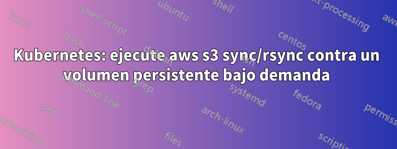 Kubernetes: ejecute aws s3 sync/rsync contra un volumen persistente bajo demanda
