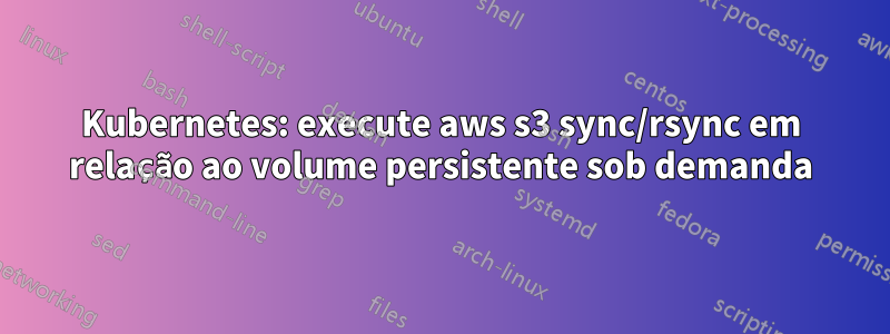 Kubernetes: execute aws s3 sync/rsync em relação ao volume persistente sob demanda
