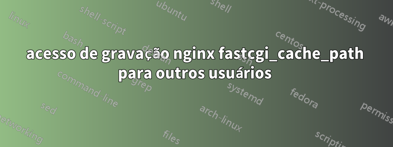 acesso de gravação nginx fastcgi_cache_path para outros usuários