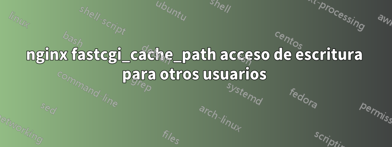 nginx fastcgi_cache_path acceso de escritura para otros usuarios
