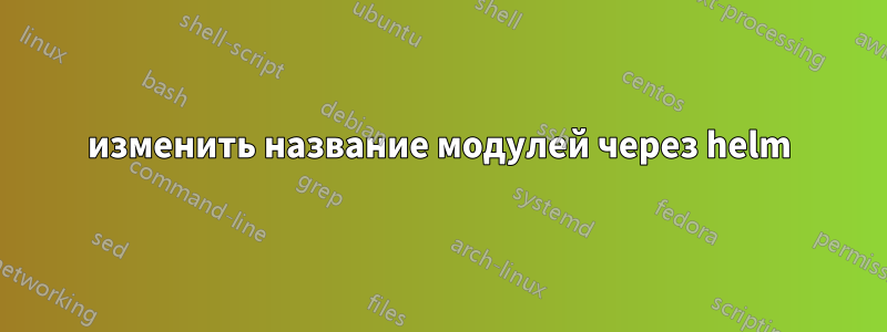 изменить название модулей через helm