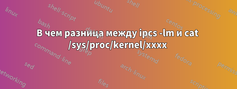 В чем разница между ipcs -lm и cat /sys/proc/kernel/xxxx