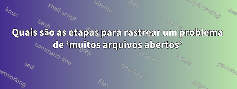 Quais são as etapas para rastrear um problema de ‘muitos arquivos abertos’
