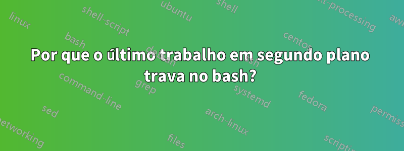 Por que o último trabalho em segundo plano trava no bash?