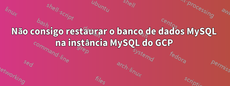 Não consigo restaurar o banco de dados MySQL na instância MySQL do GCP