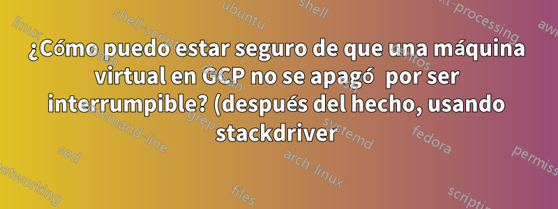 ¿Cómo puedo estar seguro de que una máquina virtual en GCP no se apagó por ser interrumpible? (después del hecho, usando stackdriver)
