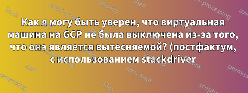 Как я могу быть уверен, что виртуальная машина на GCP не была выключена из-за того, что она является вытесняемой? (постфактум, с использованием stackdriver)
