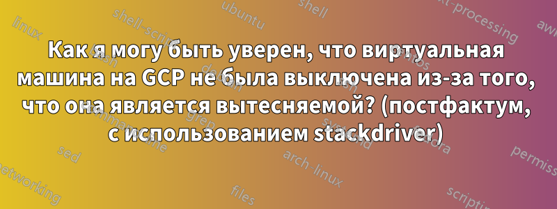 Как я могу быть уверен, что виртуальная машина на GCP не была выключена из-за того, что она является вытесняемой? (постфактум, с использованием stackdriver)