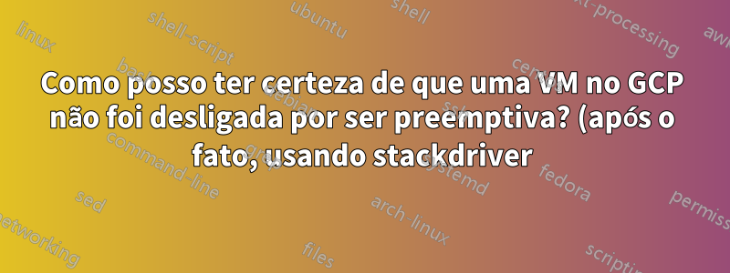Como posso ter certeza de que uma VM no GCP não foi desligada por ser preemptiva? (após o fato, usando stackdriver)