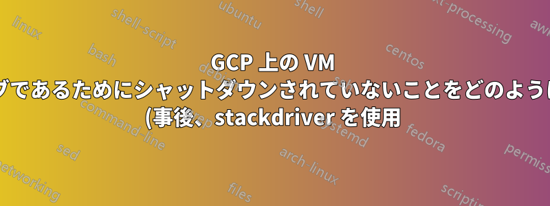 GCP 上の VM がプリエンプティブであるためにシャットダウンされていないことをどのように確認できますか? (事後、stackdriver を使用)