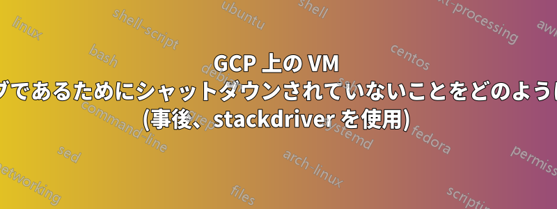 GCP 上の VM がプリエンプティブであるためにシャットダウンされていないことをどのように確認できますか? (事後、stackdriver を使用)