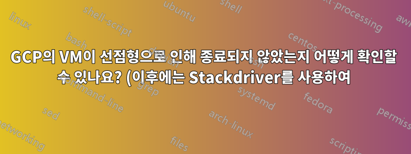 GCP의 VM이 선점형으로 인해 종료되지 않았는지 어떻게 확인할 수 있나요? (이후에는 Stackdriver를 사용하여)