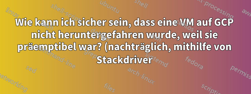 Wie kann ich sicher sein, dass eine VM auf GCP nicht heruntergefahren wurde, weil sie präemptibel war? (nachträglich, mithilfe von Stackdriver)