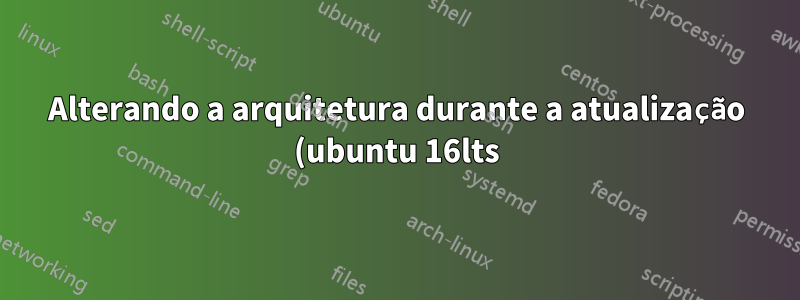 Alterando a arquitetura durante a atualização (ubuntu 16lts)?