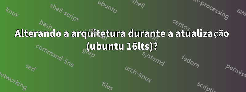 Alterando a arquitetura durante a atualização (ubuntu 16lts)?