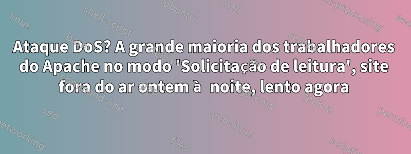 Ataque DoS? A grande maioria dos trabalhadores do Apache no modo 'Solicitação de leitura', site fora do ar ontem à noite, lento agora