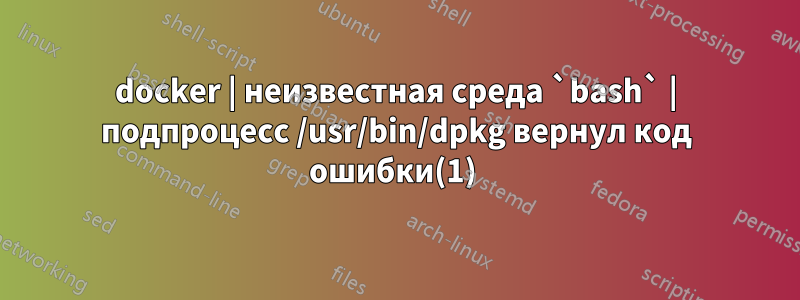 docker | неизвестная среда `bash` | подпроцесс /usr/bin/dpkg вернул код ошибки(1) 