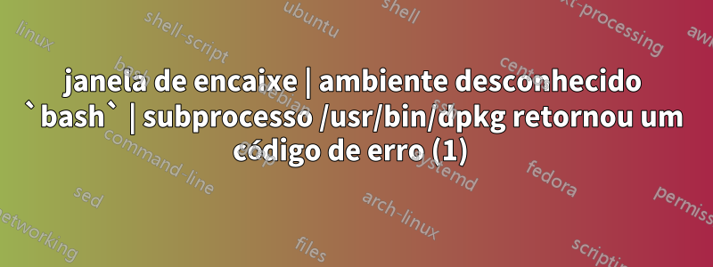 janela de encaixe | ambiente desconhecido `bash` | subprocesso /usr/bin/dpkg retornou um código de erro (1) 