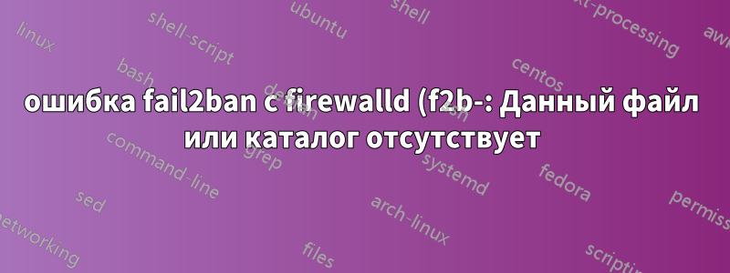 ошибка fail2ban с firewalld (f2b-: Данный файл или каталог отсутствует)