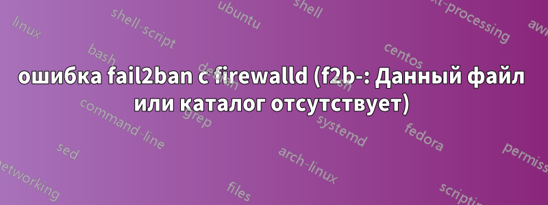 ошибка fail2ban с firewalld (f2b-: Данный файл или каталог отсутствует)
