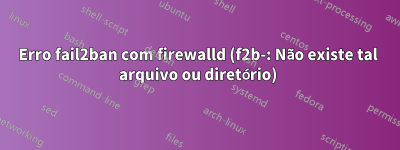 Erro fail2ban com firewalld (f2b-: Não existe tal arquivo ou diretório)