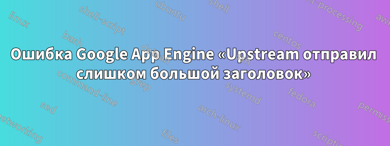 Ошибка Google App Engine «Upstream отправил слишком большой заголовок»