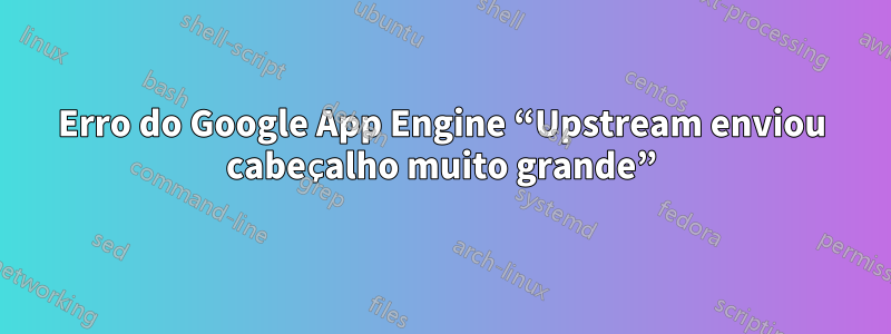 Erro do Google App Engine “Upstream enviou cabeçalho muito grande”