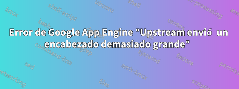 Error de Google App Engine "Upstream envió un encabezado demasiado grande"