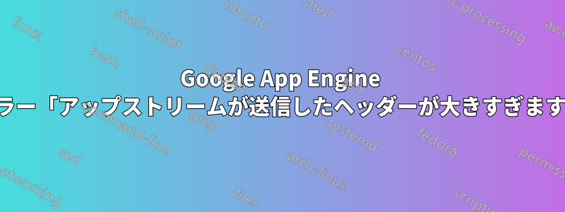 Google App Engine エラー「アップストリームが送信したヘッダーが大きすぎます」