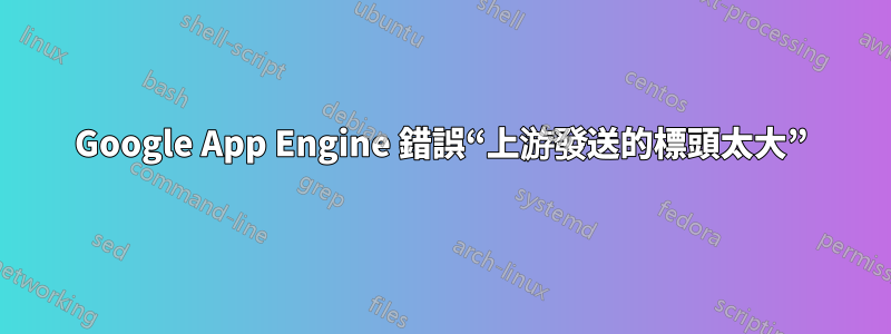 Google App Engine 錯誤“上游發送的標頭太大”
