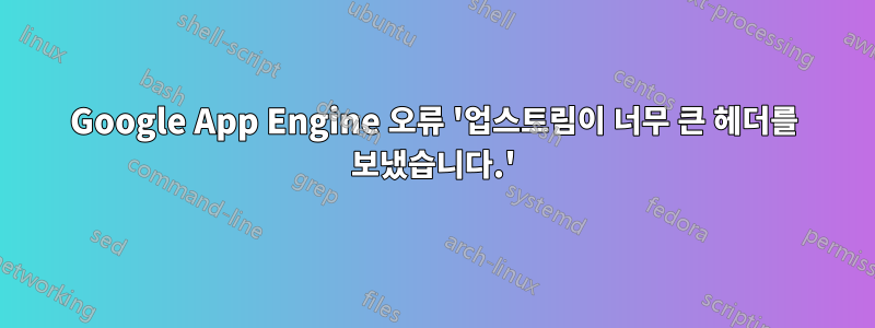 Google App Engine 오류 '업스트림이 너무 큰 헤더를 보냈습니다.'
