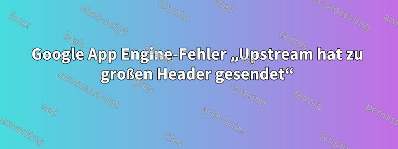 Google App Engine-Fehler „Upstream hat zu großen Header gesendet“
