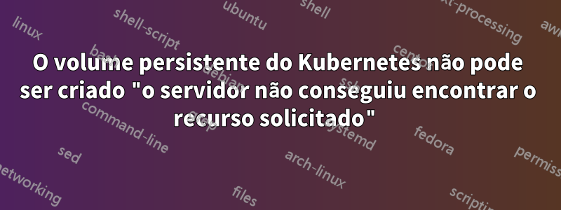 O volume persistente do Kubernetes não pode ser criado "o servidor não conseguiu encontrar o recurso solicitado"