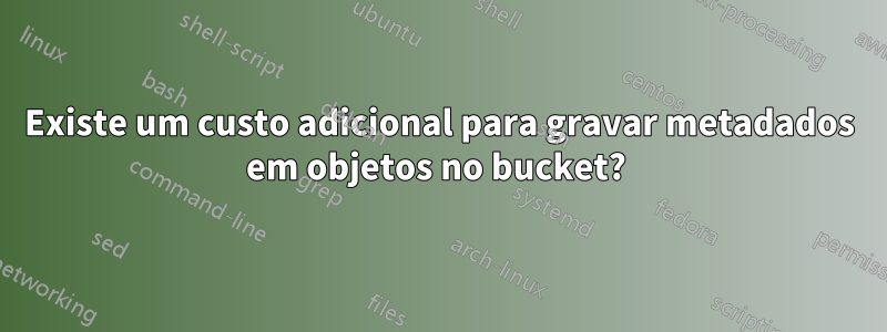 Existe um custo adicional para gravar metadados em objetos no bucket? 