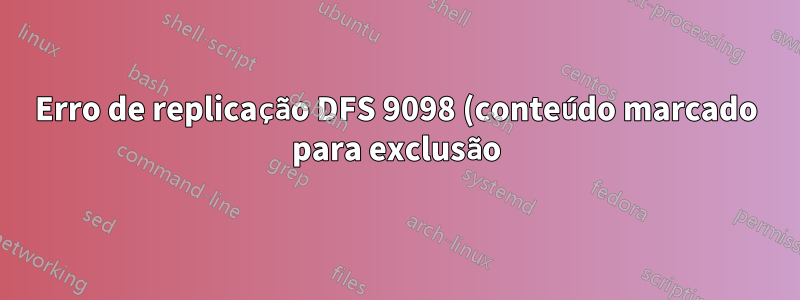Erro de replicação DFS 9098 (conteúdo marcado para exclusão)