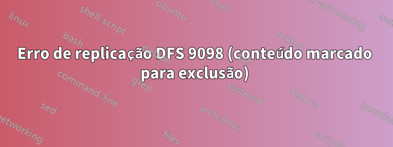 Erro de replicação DFS 9098 (conteúdo marcado para exclusão)