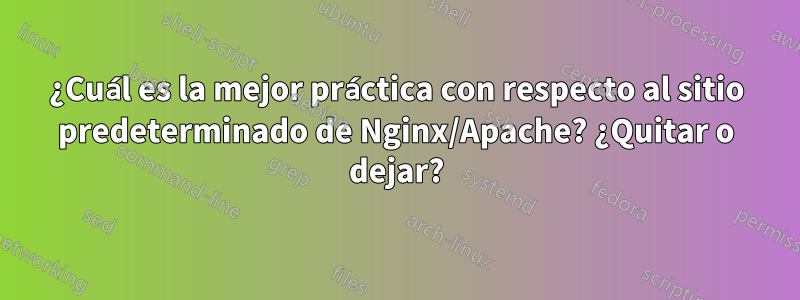 ¿Cuál es la mejor práctica con respecto al sitio predeterminado de Nginx/Apache? ¿Quitar o dejar?