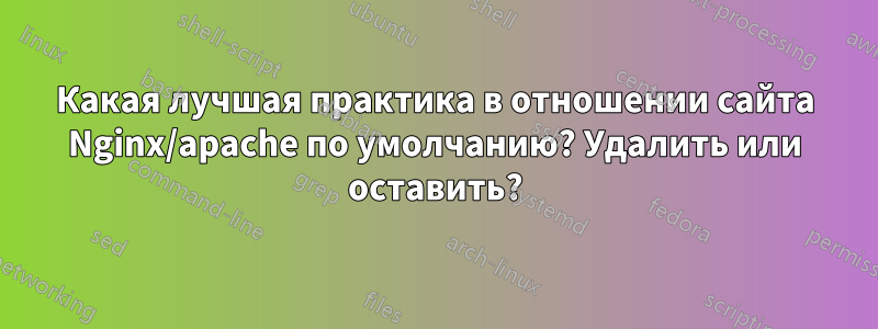 Какая лучшая практика в отношении сайта Nginx/apache по умолчанию? Удалить или оставить?