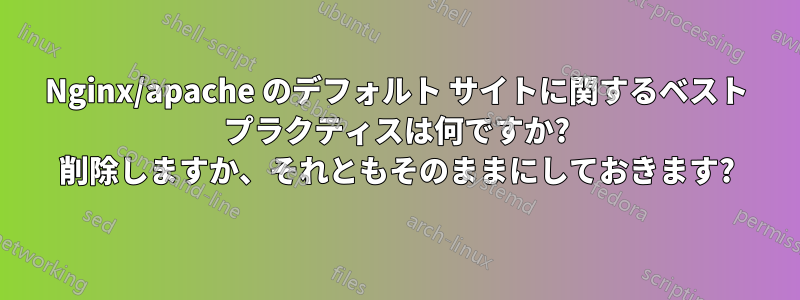 Nginx/apache のデフォルト サイトに関するベスト プラクティスは何ですか? 削除しますか、それともそのままにしておきます?