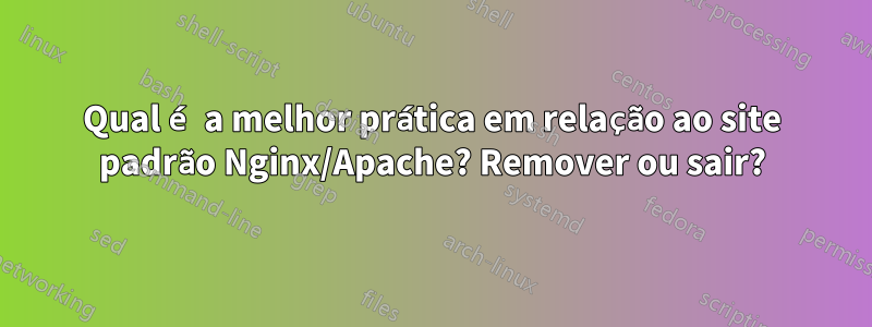 Qual é a melhor prática em relação ao site padrão Nginx/Apache? Remover ou sair?