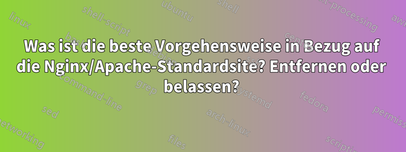 Was ist die beste Vorgehensweise in Bezug auf die Nginx/Apache-Standardsite? Entfernen oder belassen?