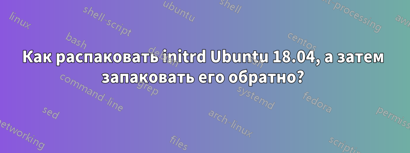Как распаковать initrd Ubuntu 18.04, а затем запаковать его обратно?