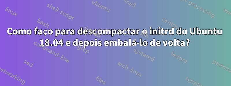 Como faço para descompactar o initrd do Ubuntu 18.04 e depois embalá-lo de volta?