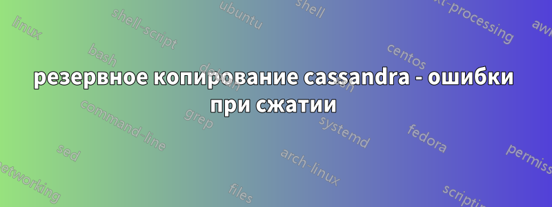резервное копирование cassandra - ошибки при сжатии