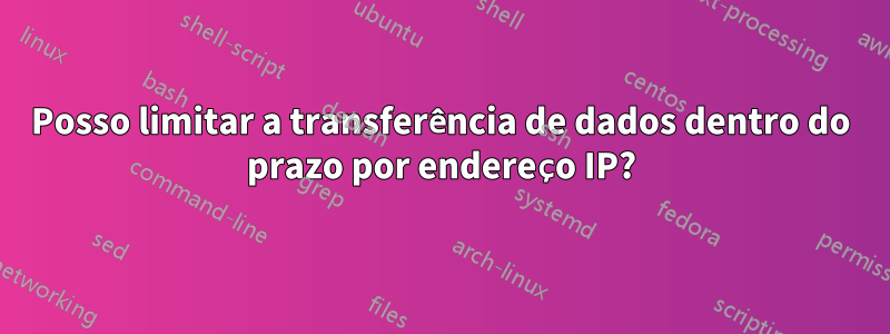 Posso limitar a transferência de dados dentro do prazo por endereço IP?